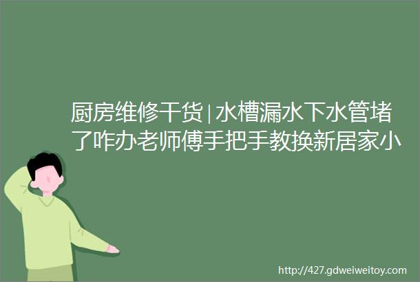 厨房维修干货∣水槽漏水下水管堵了咋办老师傅手把手教换新居家小白快收好